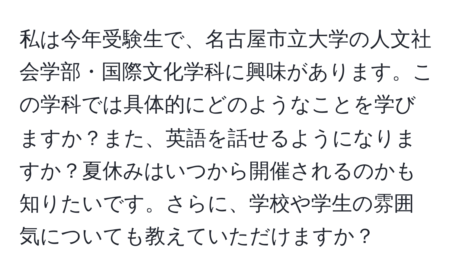 私は今年受験生で、名古屋市立大学の人文社会学部・国際文化学科に興味があります。この学科では具体的にどのようなことを学びますか？また、英語を話せるようになりますか？夏休みはいつから開催されるのかも知りたいです。さらに、学校や学生の雰囲気についても教えていただけますか？