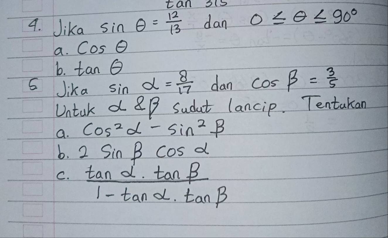 tan 3is
4. Jika sin θ = 12/13  dan 0≤ θ ≤ 90°
a. cos θ
b. tan θ
Jika sin alpha = 8/17  dan cos beta = 3/5 
Untak a 8B Sudt lancip. Tentakan
a. cos^2alpha -sin^2beta
b. 2sin beta cos alpha
C.  tan alpha · tan beta /1-tan alpha · tan beta  