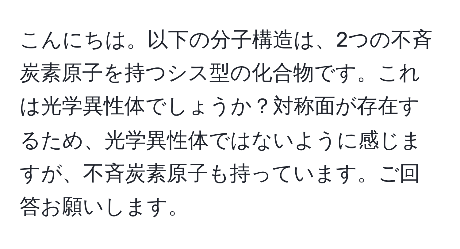 こんにちは。以下の分子構造は、2つの不斉炭素原子を持つシス型の化合物です。これは光学異性体でしょうか？対称面が存在するため、光学異性体ではないように感じますが、不斉炭素原子も持っています。ご回答お願いします。