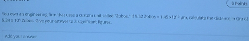 You own an engineering firm that uses a custom unit called "Zobos." If 9.52 Zobos =1.45* 10^(12)mu m calculate the distance in Gm of
8.24* 10^4 Zobos. Give your answer to 3 significant figures. 
Add your answer