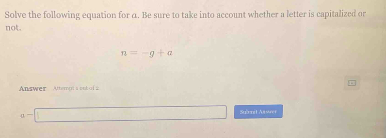 Solve the following equation for α. Be sure to take into account whether a letter is capitalized or 
not.
n=-g+a
Answer Attempt 1 out of 2
a=□ Submit Answer