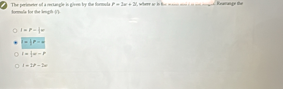 The perimeter of a rectangle is given by the formula P=2w+21 ', where t is the wit and t is the length. Rearrange the
formula for the length (/).
I=P- 1/2 omega
I= 1/2 P-w
l= 1/2 w-P
I=2P-2w