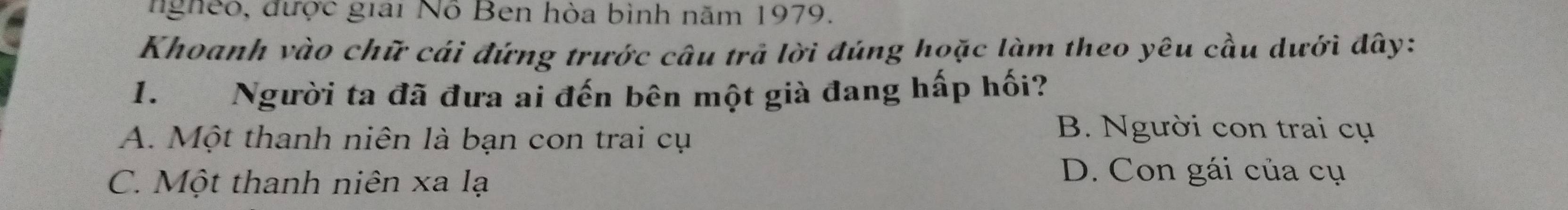 ngheo, được giai Nỗ Ben hòa bình năm 1979.
Khoanh vào chữ cái đứng trước câu trả lời đúng hoặc làm theo yêu cầu dưới đây:
1. Người ta đã đưa ai đến bên một già đang hấp hối?
A. Một thanh niên là bạn con trai cụ
B. Người con trai cụ
C. Một thanh niên xa lạ
D. Con gái của cụ