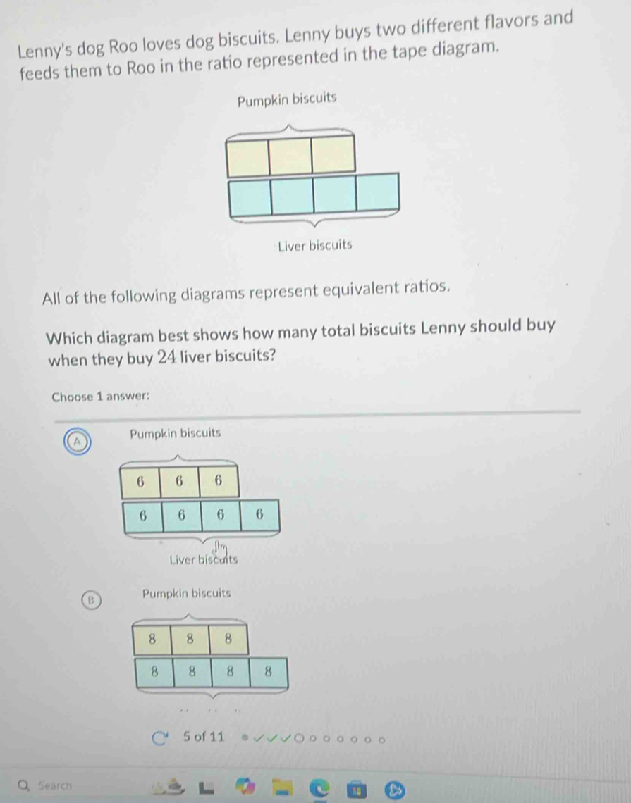 Lenny's dog Roo loves dog biscuits. Lenny buys two different flavors and
feeds them to Roo in the ratio represented in the tape diagram.
Pumpkin biscuits
All of the following diagrams represent equivalent ratios.
Which diagram best shows how many total biscuits Lenny should buy
when they buy 24 liver biscuits?
Choose 1 answer:
Pumpkin biscuits
Liver biscults
B Pumpkin biscuits
5 of 11
Search