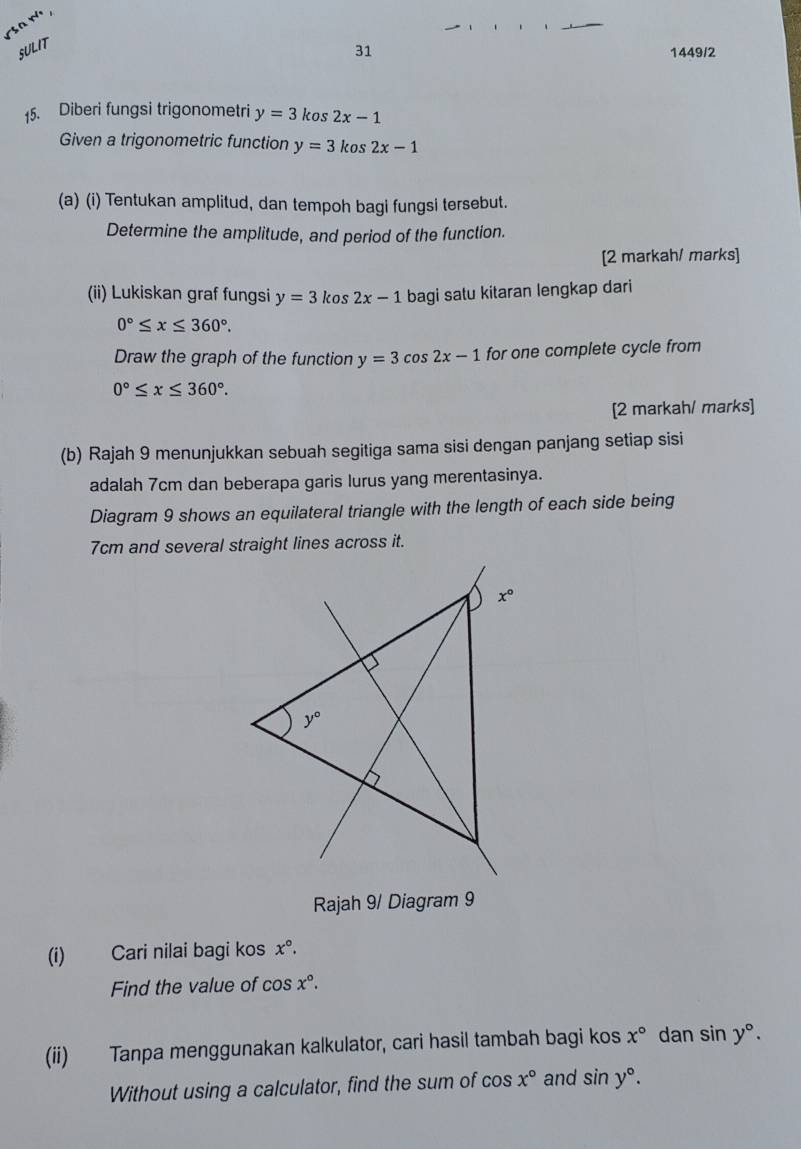 SULIT
31 1449/2
15. Diberi fungsi trigonometri y=3kos2x-1
Given a trigonometric function y=3kos2x-1
(a) (i) Tentukan amplitud, dan tempoh bagi fungsi tersebut.
Determine the amplitude, and period of the function.
[2 markah/ marks]
(ii) Lukiskan graf fungsi y=3kos2x-1 bagi satu kitaran lengkap dari
0°≤ x≤ 360°.
Draw the graph of the function y=3cos 2x-1 for one complete cycle from
0°≤ x≤ 360°.
[2 markah/ marks]
(b) Rajah 9 menunjukkan sebuah segitiga sama sisi dengan panjang setiap sisi
adalah 7cm dan beberapa garis lurus yang merentasinya.
Diagram 9 shows an equilateral triangle with the length of each side being
7cm and several straight lines across it.
Rajah 9/ Diagram 9
(i) Cari nilai bagi kos x°.
Find the value of cos x°.
(ii) Tanpa menggunakan kalkulator, cari hasil tambah bagi kos x° dan sin y°.
Without using a calculator, find the sum of cos x° and sin y°.