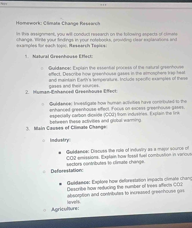 Nov 
Homework: Climate Change Research 
In this assignment, you will conduct research on the following aspects of climate 
change. Write your findings in your notebooks, providing clear explanations and 
examples for each topic. Research Topics: 
1. Natural Greenhouse Effect: 
Guidance: Explain the essential process of the natural greenhouse 
effect. Describe how greenhouse gases in the atmosphere trap heat 
and maintain Earth's temperature. Include specific examples of these 
gases and their sources. 
2. Human-Enhanced Greenhouse Effect: 
Guidance: Investigate how human activities have contributed to the 
enhanced greenhouse effect. Focus on excess greenhouse gases, 
especially carbon dioxide (CO2) from industries. Explain the link 
between these activities and global warming. 
3. Main Causes of Climate Change: 
Industry: 
Guidance: Discuss the role of industry as a major source of 
CO2 emissions. Explain how fossil fuel combustion in various 
sectors contributes to climate change. 
Deforestation: 
Guidance: Explore how deforestation impacts climate chang 
Describe how reducing the number of trees affects CO2 
absorption and contributes to increased greenhouse gas 
levels. 
Agriculture: