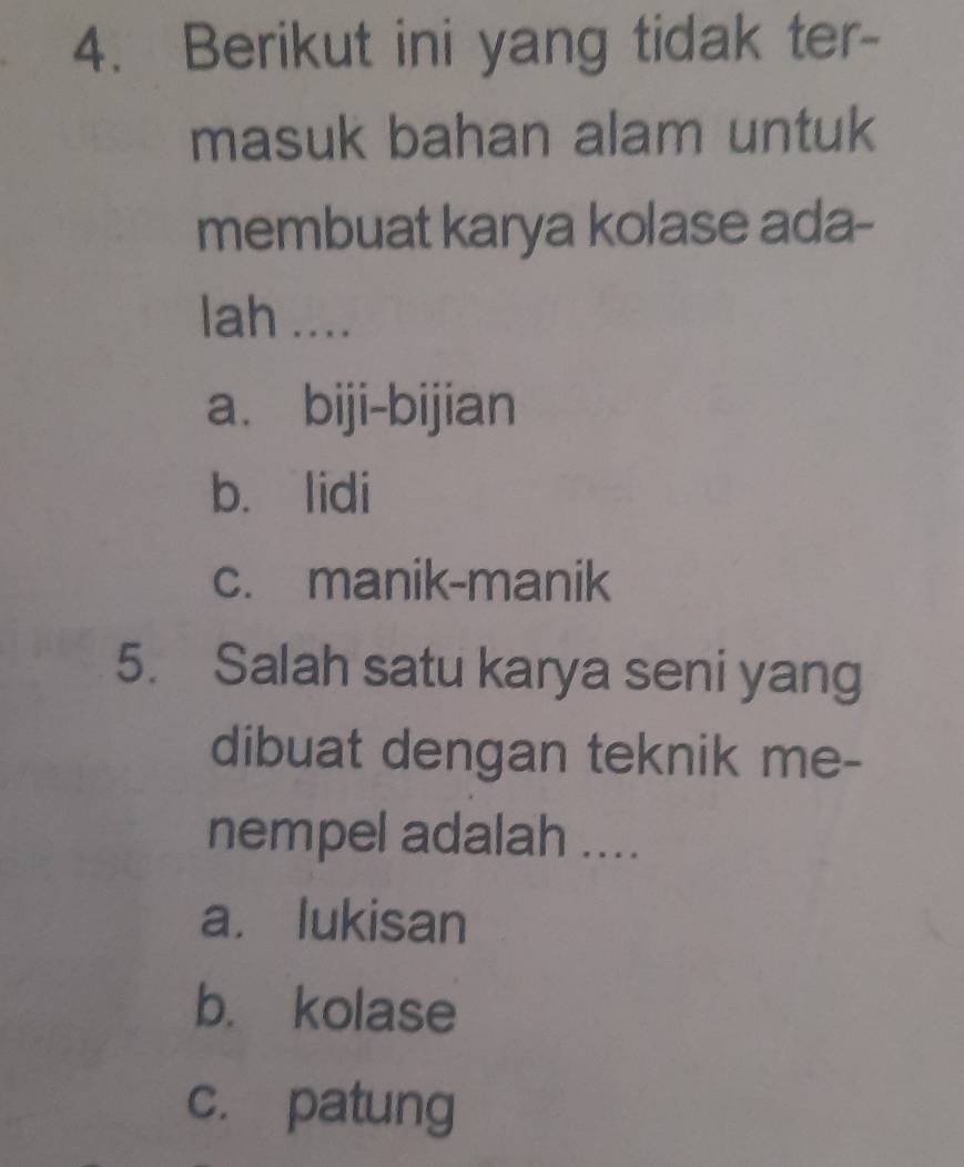 Berikut ini yang tidak ter-
masuk bahan alam untuk
membuat karya kolase ada-
lah ....
a. biji-bijian
b. lidi
c. manik-manik
5. Salah satu karya seni yang
dibuat dengan teknik me-
nempel adalah ....
a. lukisan
b. kolase
c. patung