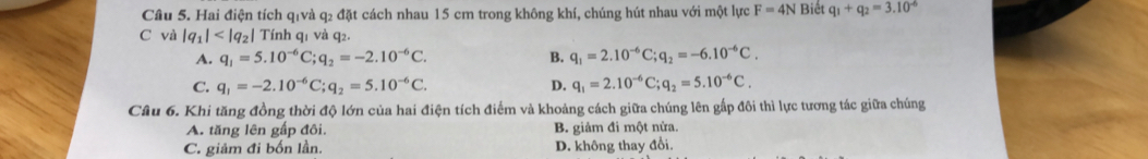 Cầu 5. Hai điện tích qivà q2 đặt cách nhau 15 cm trong không khí, chúng hút nhau với một lực F=4N Biết q_1+q_2=3.10^(-6)
C và |q_1| Tính q1 và q2.
A. q_1=5.10^(-6)C; q_2=-2.10^(-6)C. B. q_1=2.10^(-6)C; q_2=-6.10^(-6)C.
C. q_1=-2.10^(-6)C; q_2=5.10^(-6)C. D. q_1=2.10^(-6)C; q_2=5.10^(-6)C. 
Câu 6. Khi tăng đồng thời độ lớn của hai điện tích điểm và khoảng cách giữa chúng lên gấp đôi thì lực tương tác giữa chúng
A. tăng lên gấp đôi. B. giảm đi một nửa.
C. giảm đi bốn lần. D. không thay đổi.