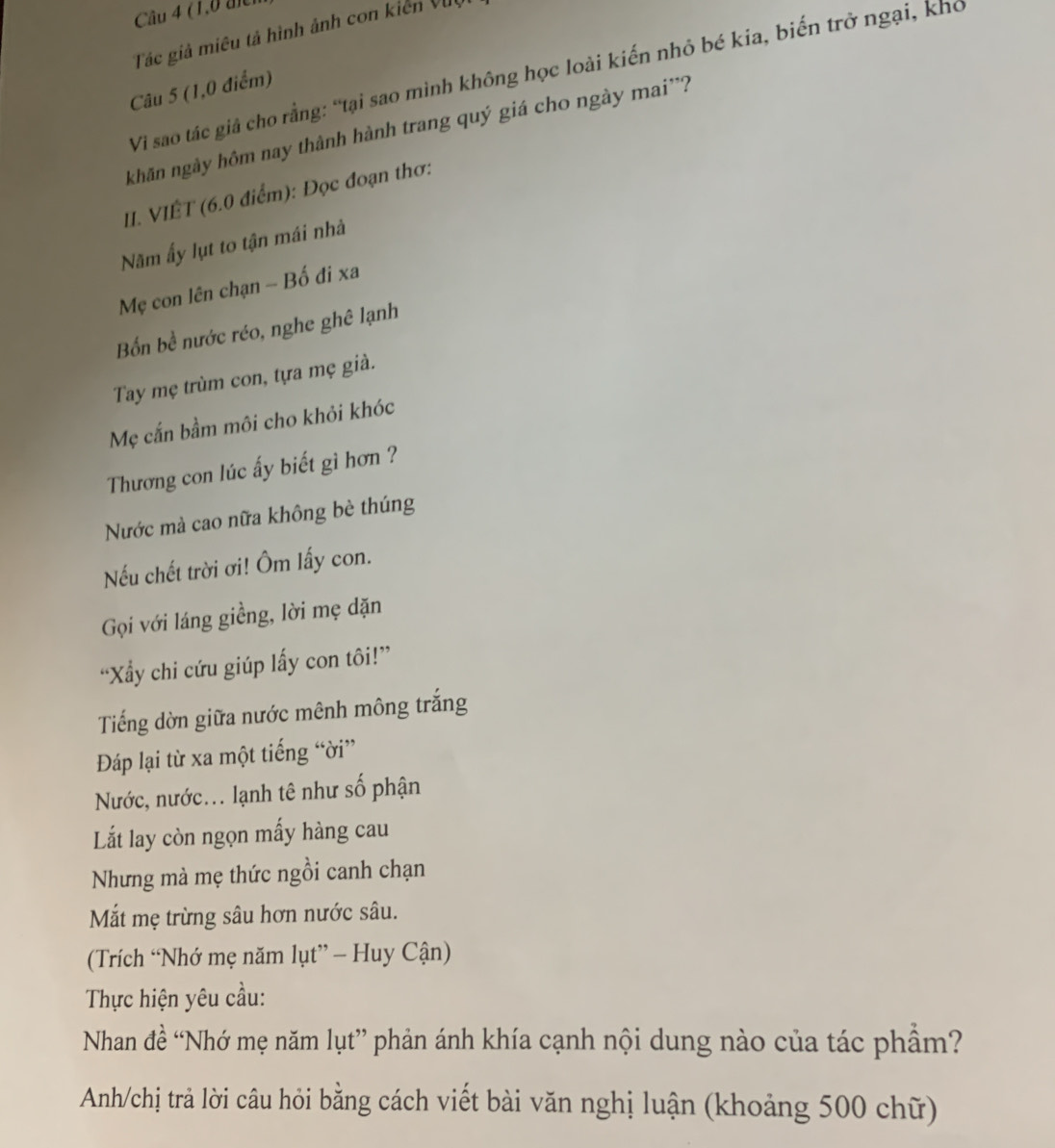 (1,0 đici 
Tác giả miêu tả hình ảnh con kiến Vi 
Vi sao tác giả cho rằng: “tại sao mình không học loài kiến nhỏ bé kia, biến trở ngại, kho 
Câu 5 (1,0 điểm) 
khãn ngày hôm nay thành hành trang quý giá cho ngày mai''? 
II. VIÊT (6.0 điểm): Đọc đoạn thơ: 
Năm ấy lụt to tận mái nhà 
Mẹ con lên chạn - Bố đi xa 
Bốn bề nước réo, nghe ghê lạnh 
Tay mẹ trùm con, tựa mẹ già. 
Mẹ cắn bầm môi cho khỏi khóc 
Thương con lúc ấy biết gì hơn ? 
Nước mà cao nữa không bè thúng 
Nếu chết trời ơi! Ôm lấy con. 
Gọi với láng giềng, lời mẹ dặn 
“Xy chi cứu giúp lấy con tôi!” 
Tiếng dờn giữa nước mênh mông trắng 
Đáp lại từ xa một tiếng “ời” 
Nước, nước... lạnh tê như số phận 
Lắt lay còn ngọn mấy hàng cau 
Nhưng mà mẹ thức ngồi canh chạn 
Mắt mẹ trừng sâu hơn nước sâu. 
(Trích “Nhớ mẹ năm lụt” - Huy Cận) 
Thực hiện yêu cầu: 
Nhan đề “Nhớ mẹ năm lụt” phản ánh khía cạnh nội dung nào của tác phẩm? 
Anh/chị trả lời câu hỏi bằng cách viết bài văn nghị luận (khoảng 500 chữ)