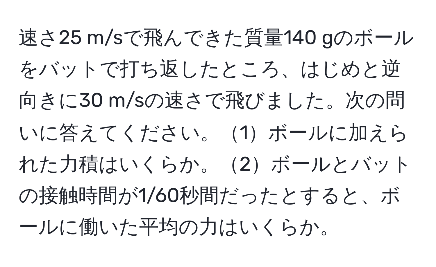 速さ25 m/sで飛んできた質量140 gのボールをバットで打ち返したところ、はじめと逆向きに30 m/sの速さで飛びました。次の問いに答えてください。1ボールに加えられた力積はいくらか。2ボールとバットの接触時間が1/60秒間だったとすると、ボールに働いた平均の力はいくらか。