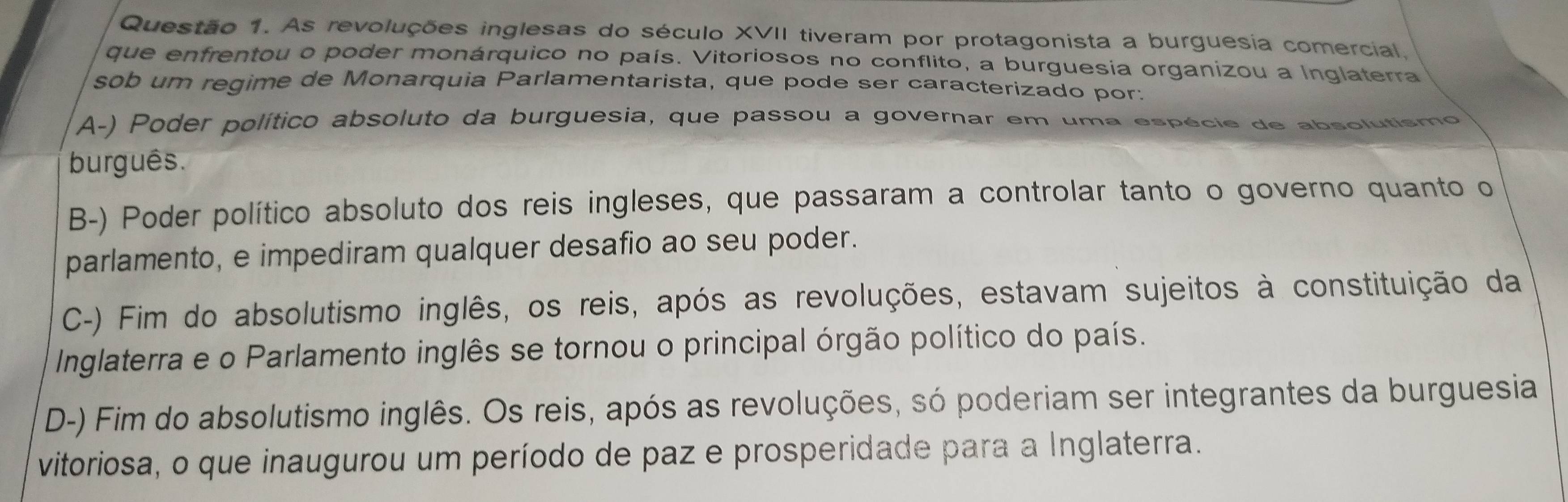 As revoluções inglesas do século XVII tiveram por protagonista a burguesia comercial.
que enfrentou o poder monárquico no país. Vitoriosos no conflito, a burguesia organizou a Inglaterra
sob um regime de Monarquia Parlamentarista, que pode ser caracterizado por:
A-) Poder político absoluto da burguesia, que passou a governar em uma espécie de absolutismo
burguês.
B-) Poder político absoluto dos reis ingleses, que passaram a controlar tanto o governo quanto o
parlamento, e impediram qualquer desafio ao seu poder.
C-) Fim do absolutismo inglês, os reis, após as revoluções, estavam sujeitos à constituição da
Inglaterra e o Parlamento inglês se tornou o principal órgão político do país.
D-) Fim do absolutismo inglês. Os reis, após as revoluções, só poderiam ser integrantes da burguesia
vitoriosa, o que inaugurou um período de paz e prosperidade para a Inglaterra.