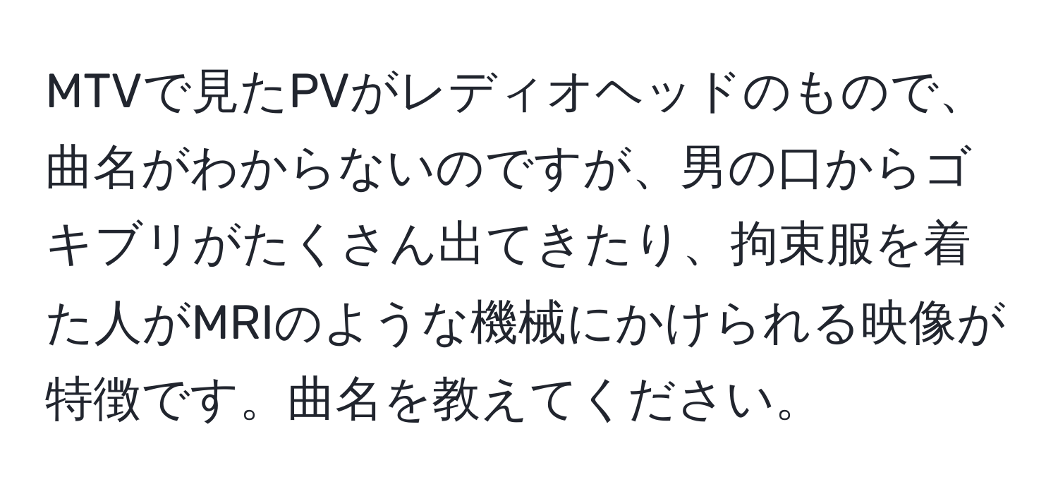 MTVで見たPVがレディオヘッドのもので、曲名がわからないのですが、男の口からゴキブリがたくさん出てきたり、拘束服を着た人がMRIのような機械にかけられる映像が特徴です。曲名を教えてください。