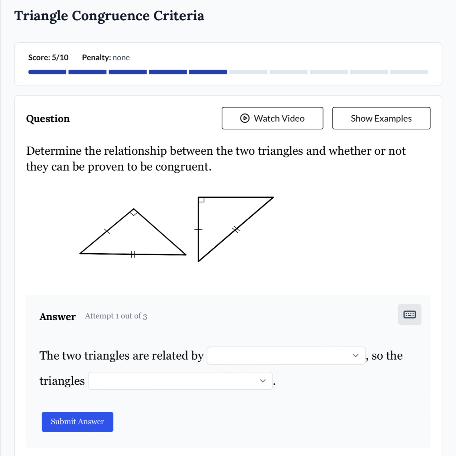 Triangle Congruence Criteria 
Score: 5/10 Penalty: none 
Question Watch Video Show Examples 
Determine the relationship between the two triangles and whether or not 
they can be proven to be congruent. 
Answer Attempt 1 out of 3 
The two triangles are related by □ , , so the 
triangles □. 
Submit Answer