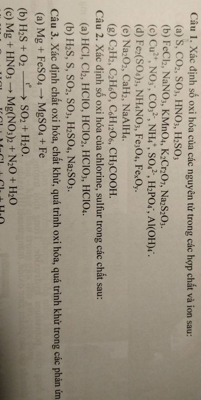 Xác định số oxi hóa của các nguyên tử trong các hợp chất và ion sau:
(a) S, CO_2,SO_3,HNO_3,H_2SO_3
(b) FeCl_2 ,NaNO_3,KMnO_4,K_2Cr_2O_7,Na_2S_2O_3.
(c) Cu^(2+),NO_3^(-,CO_3^(2-),NH_4^+,SO_4^(2-),H_2)PO_4^(-,Al(OH)_4^-.
(d) Fe_2)(SO_4)_3,NH_4NO_3,Fe_3O_4,Fe_xO_y.
(e) Na_2O_2,CaH_2,NaAlH_4.
(g) C_2H_2,C_2H_6O,C_6H_12O_6,CH_3COOH.
Câu 2. Xác định số oxi hóa của chlorine, sulfur trong các chất sau:
(a)1 HC Cl_2 , HClO, HClO_2,HClO_3,HClO_4.
(b) H_2S,S,SO_2,SO_3,H_2SO_4,Na_2SO_3.
Câu 3. Xác định chất oxi hóa, chất khử, quá trình oxi hóa, quá trình khử trong các phản ứn
(a) Mg+FeSO_4to MgSO_4+Fe
(b) H_2S+O_2xrightarrow t°SO_2+H_2O.
(c) Mg+HNO_3to Mg(NO_3)_2+N_2O+H_2O
+U.O
