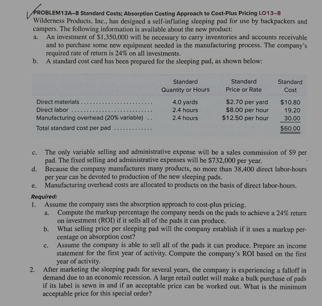 PROBLEM13A-8 Standard Costs; Absorption Costing Approach to Cost-Plus Pricing LO13-8
Wilderness Products, Inc., has designed a self-inflating sleeping pad for use by backpackers and
campers. The following information is available about the new product:
a. An investment of $1,350,000 will be necessary to carry inventories and accounts receivable
and to purchase some new equipment needed in the manufacturing process. The company's
required rate of return is 24% on all investments.
b. A standard cost card has been prepared for the sleeping pad, as shown below:
c. The only variable selling and administrative expense will be a sales commission of $9 per
pad. The fixed selling and administrative expenses will be $732,000 per year.
d. Because the company manufactures many products, no more than 38,400 direct labor-hours
per year can be devoted to production of the new sleeping pads.
e. Manufacturing overhead costs are allocated to products on the basis of direct labor-hours.
Required:
1. Assume the company uses the absorption approach to cost-plus pricing.
a. Compute the markup percentage the company needs on the pads to achieve a 24% return
on investment (ROI) if it sells all of the pads it can produce.
b. What selling price per sleeping pad will the company establish if it uses a markup per-
centage on absorption cost?
c. Assume the company is able to sell all of the pads it can produce. Prepare an income
statement for the first year of activity. Compute the company’s ROI based on the first
year of activity.
2. After marketing the sleeping pads for several years, the company is experiencing a falloff in
demand due to an economic recession. A large retail outlet will make a bulk purchase of pads
if its label is sewn in and if an acceptable price can be worked out. What is the minimum
acceptable price for this special order?