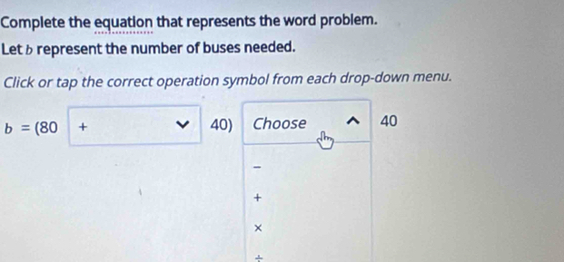 Complete the equation that represents the word problem. 
Letrepresent the number of buses needed. 
Click or tap the correct operation symbol from each drop-down menu.
b=(80|+ 40) Choose 40
- 
+ 
× 
+