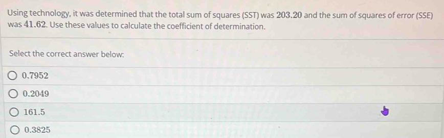 Using technology, it was determined that the total sum of squares (SST) was 203.20 and the sum of squares of error (SSE)
was 41.62. Use these values to calculate the coefficient of determination.
Select the correct answer below:
0.7952
0.2049
161.5
0.3825