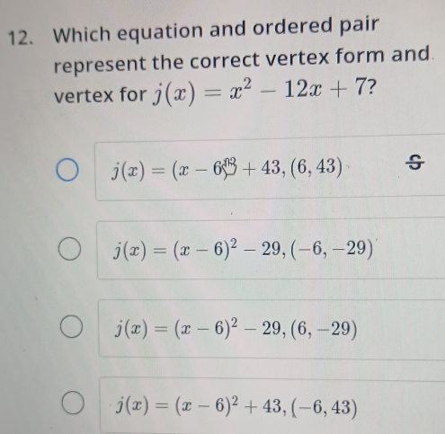 Which equation and ordered pair
represent the correct vertex form and.
vertex for j(x)=x^2-12x+7 7
j(x)=(x-6)^n+43,(6,43)
j(x)=(x-6)^2-29,(-6,-29)
j(x)=(x-6)^2-29, (6,-29)
j(x)=(x-6)^2+43, (-6,43)