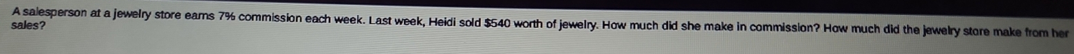 A salesperson at a jewelry store ears 7% commission each week. Last week, Heidi sold $540 worth of jewelry. How much did she make in commission? How much did the jewelry store make from her 
sales?