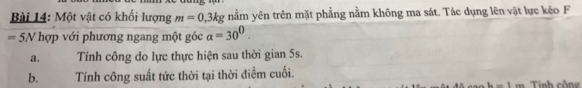 Một vật có khối lượng m=0,3kg nằm yên trên mặt phẳng nằm không ma sát. Tác dụng lên vật lực kéo F
=5N hợp với phương ngang một góc alpha =30^0. 
a. Tính công do lực thực hiện sau thời gian 5s. 
b. Tính công suất tức thời tại thời điểm cuối. 
-1.... Tính công