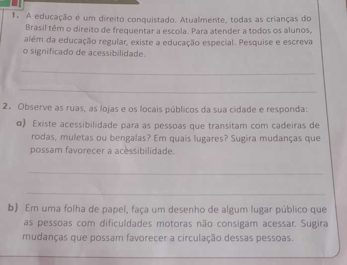 A educação é um direito conquistado. Atualmente, todas as crianças do 
Brasil têm o direito de frequentar a escola. Para atender a todos os alunos, 
além da educação regular, existe a educação especial. Pesquise e escreva 
o significado de acessibilidade. 
_ 
_ 
2. Observe as ruas, as lojas e os locais públicos da sua cidade e responda: 
α) Existe acessibilidade para as pessoas que transitam com cadeiras de 
rodas, muletas ou bengalas? Em quais lugares? Sugira mudanças que 
possam favorecer a acessibilidade. 
_ 
_ 
b) Em uma folha de papel, faça um desenho de algum lugar público que 
as pessoas com dificuldades motoras não consigam acessar. Sugira 
mudanças que possam favorecer a circulação dessas pessoas. 
_