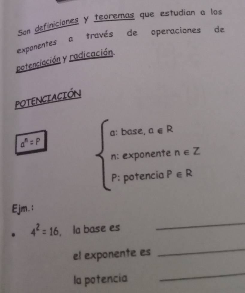 Son definiciones y teoremas que estudian a los 
exponentes a través de operaciones de 
potenciación y radicación. 
POTENCIACIÓN 
base. a∈ R
a^n=P
n: exponente n∈ Z
P: potencia P∈ R
Ejm.:
4^2=16 , la base es 
_ 
el exponente es 
_ 
la potencia 
_