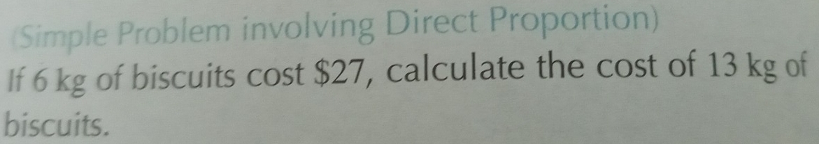 (Simple Problem involving Direct Proportion) 
If 6 kg of biscuits cost $27, calculate the cost of 13 kg of 
biscuits.