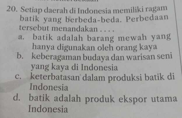 Setiap daerah di Indonesia memiliki ragam
batik yang berbeda-beda. Perbedaan
tersebut menandakan . . . .
a. batik adalah barang mewah yang
hanya digunakan oleh orang kaya
b. keberagaman budaya dan warisan seni
yang kaya di Indonesia
c. keterbatasan dalam produksi batik di
Indonesia
d. batik adalah produk ekspor utama
Indonesia