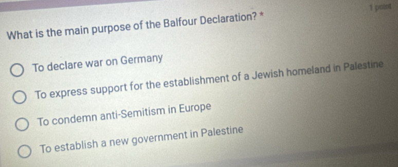 What is the main purpose of the Balfour Declaration? *
To declare war on Germany
To express support for the establishment of a Jewish homeland in Palestine
To condemn anti-Semitism in Europe
To establish a new government in Palestine