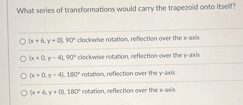 What series of transformations would carry the trapezoid onto itself?
(x+6,y+0), 90° clockwise rotation, reflection over the x-axis
(x+0,y-4), 90° clockwise rotation, reflection over the y-axis
(x+0,y-4), 180° rotation, reflection over the y-axis
(x+6,y+0), 180° rotation, reflection over the x-axis