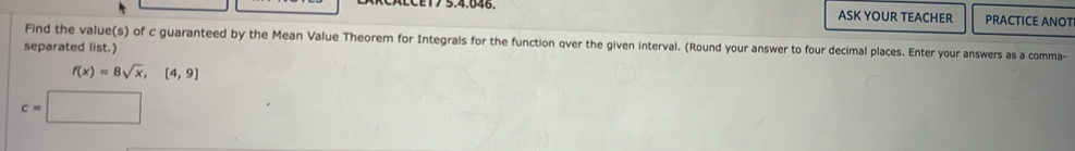 CALCET7 5.4.046 ASK YOUR TEACHER PRACTICE ANOT 
Find the value(s) of c guaranteed by the Mean Value Theorem for Integrals for the function over the given interval. (Round your answer to four decimal places. Enter your answers as a comma- 
separated list.)
f(x)=8sqrt(x), [4,9]
c=□