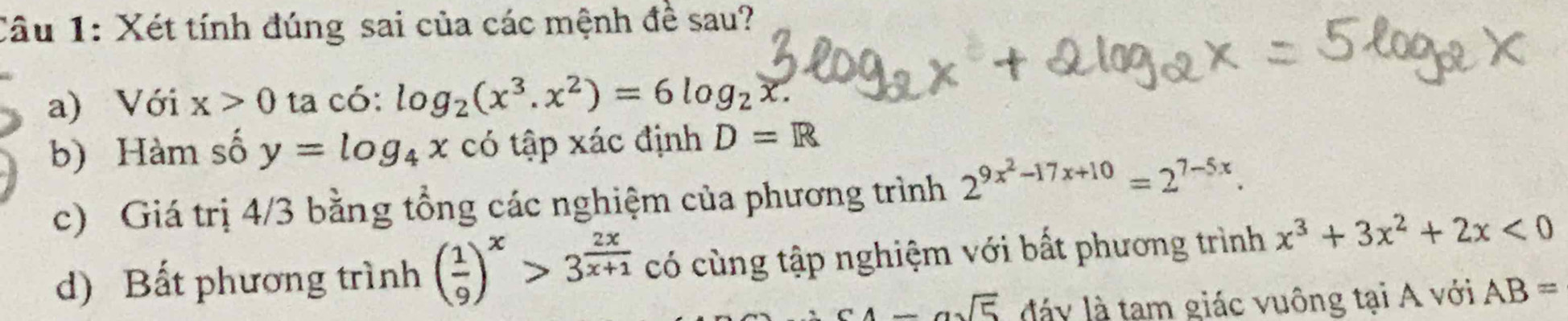 Xét tính đúng sai của các mệnh đề sau? 
a) Với x>0 ta có: log _2(x^3.x^2)=6log _2x. 
b) Hàm số y=log _4x có tập xác định D=R
c) Giá trị 4/3 bằng tổng các nghiệm của phương trình 2^(9x^2)-17x+10=2^(7-5x). 
d) Bất phương trình ( 1/9 )^x>3^(frac 2x)x+1 có cùng tập nghiệm với bất phương trình x^3+3x^2+2x<0</tex>
c4-asqrt(5) đáy là tạm giác vuông tại A với AB=