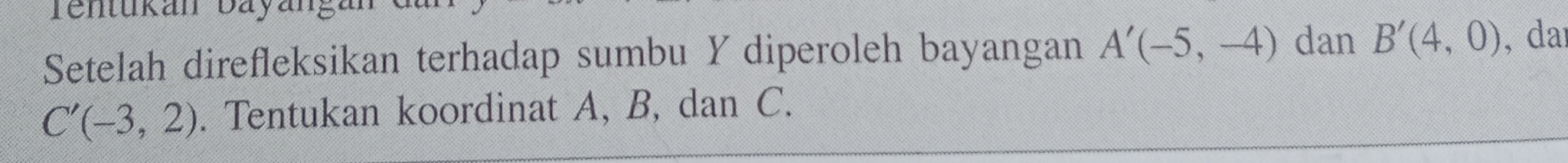 Tenukan Bayäng 
Setelah direfleksikan terhadap sumbu Y diperoleh bayangan A'(-5,-4) dan B'(4,0) , daɪ
C'(-3,2). Tentukan koordinat A, B, dan C.