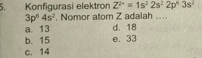 Konfigurasi elektron Z^(2+)=1s^22s^22p^63s^2
3p^64s^2. Nomor atom Z adalah ....
a. 13 d. 18
b. 15 e. 33
c. 14