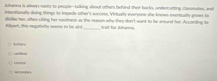 Johanna is always nasty to people--talking about others behind their backs, undercutting classmates, and
intentionally doing things to impede other's success. Virtually everyone she knows eventually grows to
dislike her, often citing her nastiness as the reason why they don't want to be around her. According to
Allport, this negativity seems to be a(n) _trait for Johanna.
Vereary
cardinal
contural
secondary