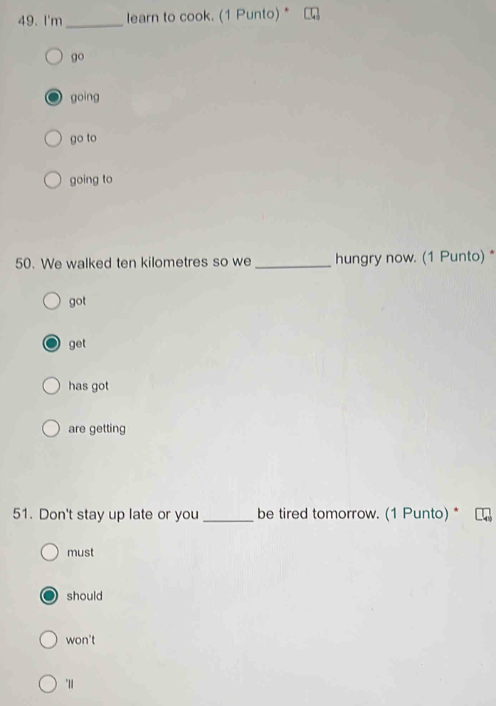 I'm_ learn to cook. (1 Punto)*
go
going
go to
going to
50. We walked ten kilometres so we _hungry now. (1 Punto)*
got
get
has got
are getting
51. Don't stay up late or you _be tired tomorrow. (1 Punto) *
must
should
won't
"|1