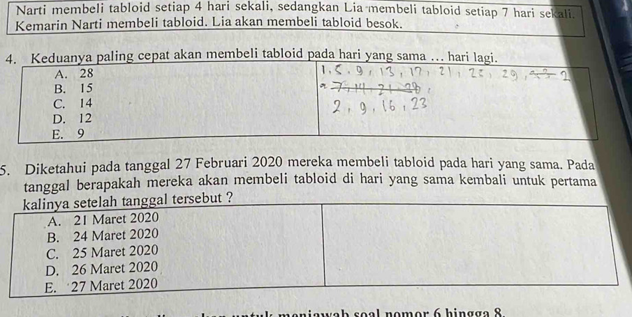 Narti membeli tabloid setiap 4 hari sekali, sedangkan Lia membeli tabloid setiap 7 hari sekali.
Kemarin Narti membeli tabloid. Lia akan membeli tabloid besok.
n membeli tabloid pada hari 
5. Diketahui pada tanggal 27 Februari 2020 mereka membeli tabloid pada hari yang sama. Pada
tanggal berapakah mereka akan membeli tabloid di hari yang sama kembali untuk pertama
kalinya setelah tanggal tersebut ?
A. 21 Maret 2020
B. 24 Maret 2020
C. 25 Maret 2020
D. 26 Maret 2020
E. 27 Maret 2020
va b soal nomor 6 hingga 8