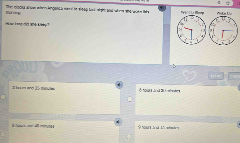 The clocks show when Angelica went to sleep last night and when she woke this 
morning. Woke Up
11 12 1
How long did she sleep? 10. 2
9 3
8
1 6 5
CLEAR CHEC
3 hours and 15 minutes 8 hours and 30 minutes
8 hours and 45 minutes 9 hours and 15 minutes