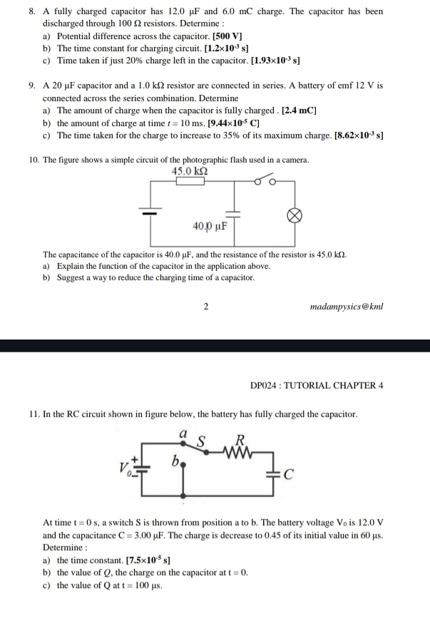 A fully charged capacitor has 12.0 μF and 6.0 mC charge. The capacitor has been
discharged through 100 Ω resistors. Determine :
a) Potential difference across the capacitor. [500 V]
b) The time constant for charging circuit. [1.2* 10^(-3)s]
c) Time taken if just 20% charge left in the capacitor. [1.93* 10^(-3)s]
9. A 20 µF capacitor and a 1.0 kΩ resistor are connected in series. A battery of emf 12 V is
connected across the series combination. Determine
a) The amount of charge when the capacitor is fully charged . [2.4 mC]
b) the amount of charge at time t=10ms.[9.44* 10^(-5)C]
c) The time taken for the charge to increase to 35% of its maximum charge. [8.62* 10^(-3)s]
10. The figure shows a simple circuit of the photographic flash used in a camera.
The capacitance of the capacitor is 40.0 μF, and the resistance of the resistor is 45.0 kΩ.
a) Explain the function of the capacitor in the application above.
b) Suggest a way to reduce the charging time of a capacitor.
2 madampysics@kml
DP024 : TUTORIAL CHAPTER 4
11. In the RC circuit shown in figure below, the battery has fully charged the capacitor.
At time t=0s s, a switch S is thrown from position a to b. The battery voltage V₀ is 12.0 V
and the capacitance C=3.00mu F. The charge is decrease to 0.45 of its initial value in 60 µs.
Determine :
a) the time constant. [7.5* 10^(-5)s]
b) the value of Q, the charge on the capacitor at t=0.
c) the value of Q at t=100mu s.