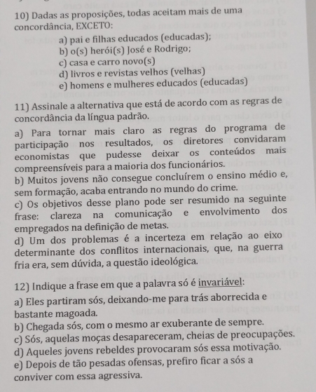 Dadas as proposições, todas aceitam mais de uma
concordância, EXCETO:
a) pai e filhas educados (educadas);
b) o(s) 1 herói(s) José e Rodrigo;
c) casa e carro novo(s)
d) livros e revistas velhos (velhas)
e) homens e mulheres educados (educadas)
11) Assinale a alternativa que está de acordo com as regras de
concordância da língua padrão.
a) Para tornar mais claro as regras do programa de
participação nos resultados, os diretores convidaram
economistas que pudesse deixar os conteúdos mais
compreensíveis para a maioria dos funcionários.
b) Muitos jovens não consegue concluírem o ensino médio e,
sem formação, acaba entrando no mundo do crime.
c) Os objetivos desse plano pode ser resumido na seguinte
frase: clareza na comunicação e envolvimento dos
empregados na definição de metas.
d) Um dos problemas é a incerteza em relação ao eixo
determinante dos conflitos internacionais, que, na guerra
fria era, sem dúvida, a questão ideológica.
12) Indique a frase em que a palavra só é invariável:
a) Eles partiram sós, deixando-me para trás aborrecida e
bastante magoada.
b) Chegada sós, com o mesmo ar exuberante de sempre.
c) Sós, aquelas moças desapareceram, cheias de preocupações.
d) Aqueles jovens rebeldes provocaram sós essa motivação.
e) Depois de tão pesadas ofensas, prefiro ficar a sós a
conviver com essa agressiva.