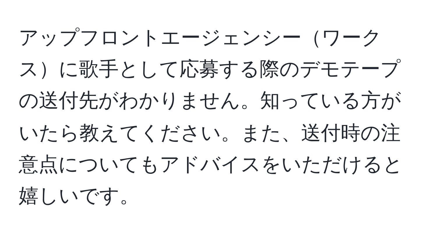 アップフロントエージェンシーワークスに歌手として応募する際のデモテープの送付先がわかりません。知っている方がいたら教えてください。また、送付時の注意点についてもアドバイスをいただけると嬉しいです。