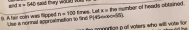 and x=540 said they would vole . 
9. A fair coin was flipped n=100 times. Let x= the number of heads obtained. 
Use a normal approximation to find P(45 . 
the proportion p of voters who will vote for 
d he