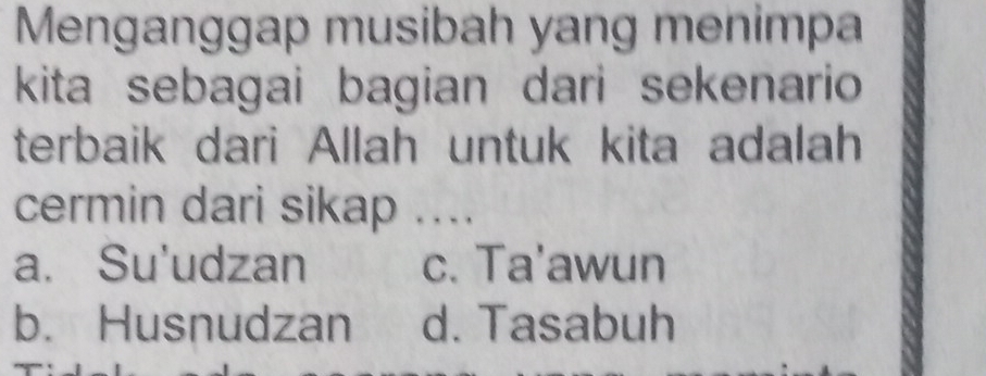 Menganggap musibah yang menimpa
kita sebagai bagian dari sekenario 
terbaik dari Allah untuk kita adalah
cermin dari sikap ....
a. Su'udzan c. Ta'awun
b. Husnudzan d. Tasabuh