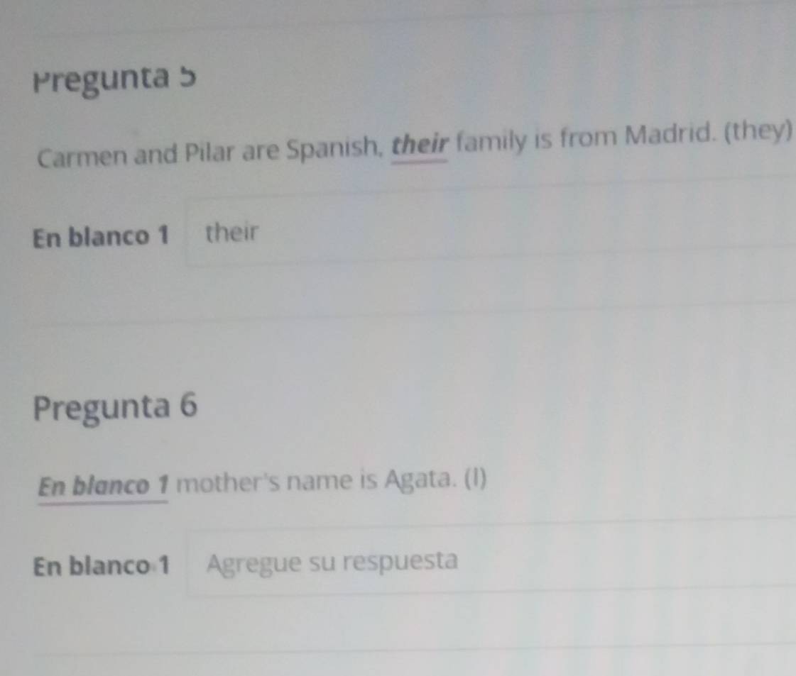 Pregunta 5 
Carmen and Pilar are Spanish, their family is from Madrid. (they) 
En blanco 1 their 
Pregunta 6 
En blanco 1 mother's name is Agata. (I) 
En blanco 1 Agregue su respuesta