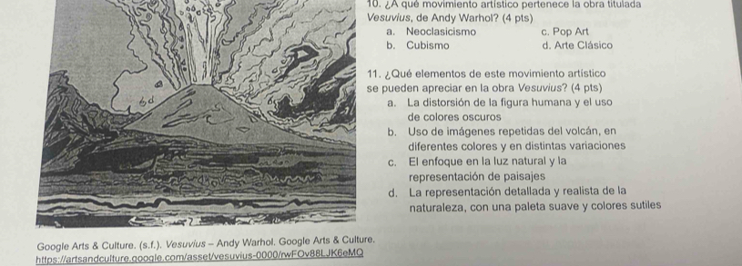 ¿A qué movimiento artístico pertenece la obra titulada
esuvius, de Andy Warhol? (4 pts)
a. Neoclasicismo c. Pop Art
b. Cubismo d. Arte Clásico
1. ¿Qué elementos de este movimiento artístico
e pueden apreciar en la obra Vesuvius? (4 pts)
a. La distorsión de la figura humana y el uso
de colores oscuros
b. Uso de imágenes repetidas del volcán, en
diferentes colores y en distintas variaciones
c. El enfoque en la luz natural y la
representación de paisajes
d. La representación detallada y realista de la
naturaleza, con una paleta suave y colores sutiles
.
https://artsandculture.qoogle.com/asset/vesuvius-0000/rwFOv88LJK6eMQ