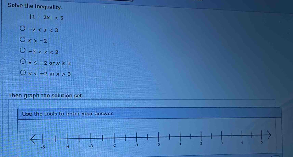 Solve the inequality.
|1-2x|<5</tex>
-2
x>-2
-3
x≤ -2 or x≥ 3
x or x>3
Then graph the solution set.
Use the tools to enter your answer.