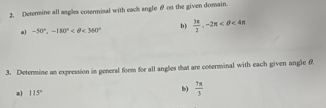 Determine all angles coterminal with each angle θ on the given domain. 
a) -50°, -180° <360°
b)  3π /2 , -2π <4π
3. Determine an expression in general form for all angles that are coterminal with each given angle θ. 
a) 115° b)  7π /3 