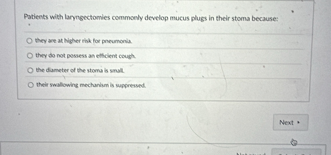 Patients with laryngectomies commonly develop mucus plugs in their stoma because:
they are at higher risk for pneumonia.
they do not possess an efficient cough.
the diameter of the stoma is small.
their swallowing mechanism is suppressed.
Next