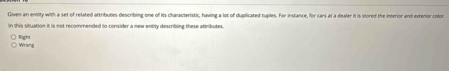 Given an entity with a set of related attributes describing one of its characteristic, having a lot of duplicated tuples. For instance, for cars at a dealer it is stored the interior and exterior color.
In this situation it is not recommended to consider a new entity describing these attributes.
Right
Wrong