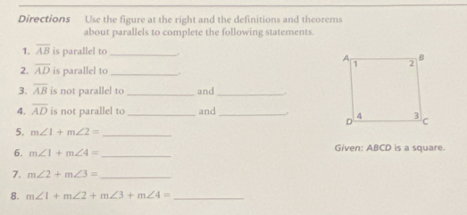 Directions Use the figure at the right and the definitions and theorems 
about parallels to complete the following statements. 
1. overline AB is parallel to_ 
2. overline AD is parallel to_ 
3. overline AB is not parallel to _and _. 
4. overline AD is not parallel to _and _. 
5. m∠ 1+m∠ 2= _ 
6. m∠ 1+m∠ 4= _Given: ABCD is a square. 
7. m∠ 2+m∠ 3= _ 
8. m∠ 1+m∠ 2+m∠ 3+m∠ 4= _